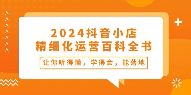 2024抖音小店-精细化运营百科全书：让你听得懂，学得会，能落地（34节课）